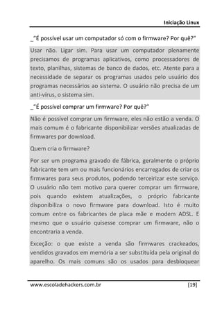 Iniciação Linux 
 
_”É possível usar um computador só com o firmware? Por quê?” 
Usar  não.  Ligar  sim.  Para  usar  um  computador  plenamente 
precisamos  de  programas  aplicativos,  como  processadores  de 
texto, planilhas, sistemas de banco de dados, etc. Atente para a 
necessidade  de  separar  os  programas  usados  pelo  usuário  dos 
programas necessários ao sistema. O usuário não precisa de um 
anti‐vírus, o sistema sim.  
_”É possível comprar um firmware? Por quê?” 
Não é possível comprar um firmware, eles não estão a venda. O 
mais comum é o fabricante disponibilizar versões atualizadas de 
firmwares por download.  
Quem cria o firmware? 
Por  ser  um  programa  gravado  de  fábrica,  geralmente  o  próprio 
fabricante tem um ou mais funcionários encarregados de criar os 
firmwares  para  seus  produtos,  podendo  terceirizar  este  serviço. 
O  usuário  não  tem  motivo  para  querer  comprar  um  firmware, 
pois  quando  existem  atualizações,  o  próprio  fabricante 
disponibiliza  o  novo  firmware  para  download.  Isto  é  muito 
comum  entre  os  fabricantes  de  placa  mãe  e  modem  ADSL.  E 
mesmo  que  o  usuário  quisesse  comprar  um  firmware,  não  o 
encontraria a venda. 
Exceção:  o  que  existe  a  venda  são  firmwares  crackeados, 
vendidos gravados em memória a ser substituída pela original do 
aparelho.  Os  mais  comuns  são  os  usados  para  desbloquear 
 




www.escoladehackers.com.br                                       [19]
 
 