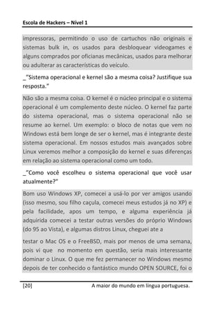 Escola de Hackers – Nível 1 
 
impressoras,  permitindo  o  uso  de  cartuchos  não  originais  e 
sistemas  bulk  in,  os  usados  para  desbloquear  videogames  e 
alguns comprados por oficianas mecânicas, usados para melhorar 
ou adulterar as características do veículo. 
_”Sistema operacional e kernel são a mesma coisa? Justifique sua 
resposta.” 
Não são a mesma coisa. O kernel é o núcleo principal e o sistema 
operacional é um complemento deste núcleo. O kernel faz parte 
do  sistema  operacional,  mas  o  sistema  operacional  não  se 
resume  ao  kernel.  Um  exemplo:  o  bloco  de  notas  que  vem  no 
Windows está bem longe de ser o kernel, mas é integrante deste 
sistema  operacional.  Em  nossos  estudos  mais  avançados  sobre 
Linux veremos melhor a composição do kernel e suas diferenças 
em relação ao sistema operacional como um todo. 
_”Como  você  escolheu  o  sistema  operacional  que  você  usar 
atualmente?” 
Bom  uso  Windows  XP,  comecei  a  usá‐lo  por  ver  amigos  usando 
(isso mesmo, sou filho caçula, comecei meus estudos já no XP) e 
pela  facilidade,  apos  um  tempo,  e  alguma  experiência  já  
adquirida  comecei  a  testar  outras  versões  do  próprio  Windows 
(do 95 ao Vista), e algumas distros Linux, cheguei ate a 
testar o Mac OS e o FreeBSD, mais por menos de uma semana, 
pois  vi  que    no  momento  em  questão,  seria  mais  interessante 
dominar o Linux. O que me fez permanecer no Windows mesmo 
depois de ter conhecido o fantástico mundo OPEN SOURCE, foi o 
 




[20]                           A maior do mundo em língua portuguesa.
 
 