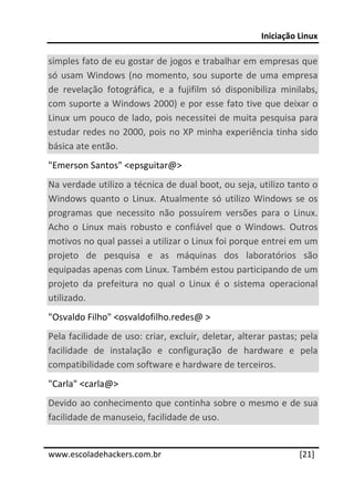 Iniciação Linux 
 
simples fato de eu gostar de jogos e trabalhar em empresas que 
só  usam  Windows  (no  momento,  sou  suporte  de  uma  empresa 
de  revelação  fotográfica,  e  a  fujifilm  só  disponibiliza  minilabs, 
com suporte a Windows 2000) e por esse fato tive que deixar o 
Linux um pouco de lado, pois necessitei de muita pesquisa para 
estudar redes no 2000, pois no XP minha experiência tinha sido 
básica ate então.  
"Emerson Santos" <epsguitar@>  
Na verdade utilizo a técnica de dual boot, ou seja, utilizo tanto o 
Windows  quanto  o  Linux.  Atualmente  só  utilizo  Windows  se  os 
programas  que  necessito  não  possuírem  versões  para  o  Linux. 
Acho  o  Linux  mais  robusto  e  confiável  que  o  Windows.  Outros 
motivos no qual passei a utilizar o Linux foi porque entrei em um 
projeto  de  pesquisa  e  as  máquinas  dos  laboratórios  são 
equipadas apenas com Linux. Também estou participando de um 
projeto  da  prefeitura  no  qual  o  Linux  é  o  sistema  operacional 
utilizado.  
"Osvaldo Filho" <osvaldofilho.redes@ >  
Pela facilidade de uso: criar, excluir, deletar, alterar pastas; pela 
facilidade  de  instalação  e  configuração  de  hardware  e  pela 
compatibilidade com software e hardware de terceiros.  
"Carla" <carla@> 
Devido ao conhecimento que continha sobre o mesmo e de sua 
facilidade de manuseio, facilidade de uso.  
 




www.escoladehackers.com.br                                          [21]
 
 
