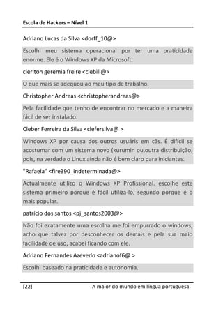 Escola de Hackers – Nível 1 
 
Adriano Lucas da Silva <dorff_10@> 
Escolhi  meu  sistema  operacional  por  ter  uma  praticidade 
enorme. Ele é o Windows XP da Microsoft. 
cleriton geremia freire <clebill@> 
O que mais se adequou ao meu tipo de trabalho.  
Christopher Andreas <christopherandreas@> 
Pela facilidade que tenho de encontrar no mercado e a maneira 
fácil de ser instalado.  
Cleber Ferreira da Silva <clefersilva@ >  
Windows  XP  por  causa  dos  outros  usuáris  em  cãs.  É  difícil  se 
acostumar com um sistema novo (kurumin ou,outra distribuição, 
pois, na verdade o Linux ainda não é bem claro para iniciantes.  
"Rafaela" <fire390_indeterminada@> 
Actualmente  utilizo  o  Windows  XP  Profissional.  escolhe  este 
sistema  primeiro  porque  é  fácil  utiliza‐lo,  segundo  porque  é  o 
mais popular.  
patrício dos santos <pj_santos2003@> 
Não foi exatamente uma escolha me foi empurrado o windows, 
acho  que  talvez  por  desconhecer  os  demais  e  pela  sua  maio 
facilidade de uso, acabei ficando com ele.  
Adriano Fernandes Azevedo <adrianof6@ >  
Escolhi baseado na praticidade e autonomia.  
 




[22]                           A maior do mundo em língua portuguesa.
 
 