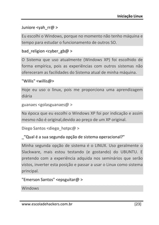 Iniciação Linux 
 
Juniore <yah_rr@ >  
Eu escolhi o Windows, porque no momento não tenho máquina e 
tempo para estudar o funcionamento de outros SO. 
bad_religion <cyber_gb@ >  
O  Sistema  que  uso  atualmente  (Windows  XP)  foi  escolhido  de 
forma  empírica,  pois  as  experiências  com  outros  sistemas  não 
ofereceram as facilidades do Sistema atual de minha máquina.  
"Willis" <willis@> 
Hoje  eu  uso  o  linux,  pois  me  proporciona  uma  aprendizagem 
diária  
guanaes <golasguanaes@ >  
Na época que eu escolhi o Windows XP foi por indicação e assim 
mesmo não é original,devido ao preço de um XP original.  
Diego Santos <diego_hotpc@ >  
_”Qual é a sua segunda opção de sistema operacional?” 
Minha  segunda  opção  de  sistema  é  o  LINUX.  Uso  geralmente  o 
Slackware,  mais  estou  testando  (e  gostando)  do  UBUNTU.  E 
pretendo  com  a  experiência  adquida  nos  seminários  que  serão 
vistos, inverter esta posição e passar a usar o Linux como sistema 
principal.  
"Emerson Santos" <epsguitar@ >  
Windows  
 




www.escoladehackers.com.br                                      [23]
 
 