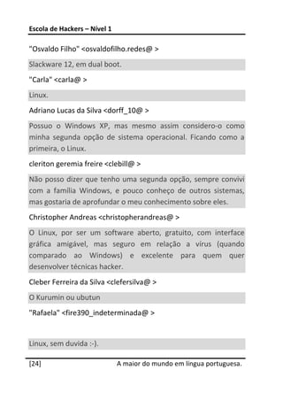 Escola de Hackers – Nível 1 
 
"Osvaldo Filho" <osvaldofilho.redes@ >  
Slackware 12, em dual boot.  
"Carla" <carla@ >  
Linux.  
Adriano Lucas da Silva <dorff_10@ >  
Possuo  o  Windows  XP,  mas  mesmo  assim  considero‐o  como 
minha  segunda  opção  de  sistema  operacional.  Ficando  como  a 
primeira, o Linux.  
cleriton geremia freire <clebill@ >  
Não posso dizer que tenho uma segunda opção, sempre convivi 
com  a  família  Windows,  e  pouco  conheço  de  outros  sistemas, 
mas gostaria de aprofundar o meu conhecimento sobre eles.  
Christopher Andreas <christopherandreas@ > 
O  Linux,  por  ser  um  software  aberto,  gratuito,  com  interface 
gráfica  amigável,  mas  seguro  em  relação  a  vírus  (quando 
comparado  ao  Windows)  e  excelente  para  quem  quer 
desenvolver técnicas hacker.  
Cleber Ferreira da Silva <clefersilva@ >  
O Kurumin ou ubutun  
"Rafaela" <fire390_indeterminada@ >  
 
Linux, sem duvida :‐).  
 




[24]                           A maior do mundo em língua portuguesa.
 
 