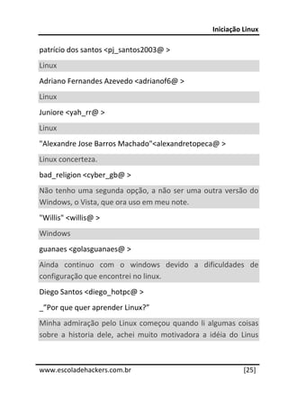 Iniciação Linux 
 
patrício dos santos <pj_santos2003@ > 
Linux  
Adriano Fernandes Azevedo <adrianof6@ >  
Linux  
Juniore <yah_rr@ >  
Linux  
"Alexandre Jose Barros Machado"<alexandretopeca@ >  
Linux concerteza.  
bad_religion <cyber_gb@ >  
Não  tenho  uma  segunda  opção,  a  não  ser  uma  outra  versão  do 
Windows, o Vista, que ora uso em meu note.  
"Willis" <willis@ >  
Windows  
guanaes <golasguanaes@ >  
Ainda  continuo  com  o  windows  devido  a  dificuldades  de 
configuração que encontrei no linux.  
Diego Santos <diego_hotpc@ >  
_”Por que quer aprender Linux?” 
Minha  admiração  pelo  Linux  começou  quando  li  algumas  coisas 
sobre  a  historia  dele,  achei  muito  motivadora  a  idéia  do  Linus 

 




www.escoladehackers.com.br                                         [25]
 
 