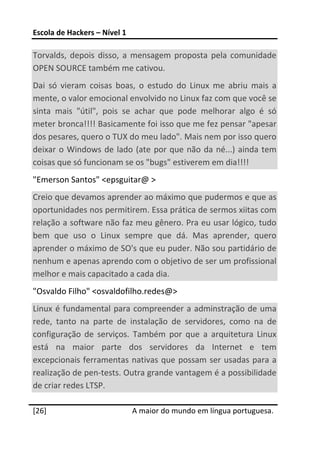 Escola de Hackers – Nível 1 
 
Torvalds,  depois  disso,  a  mensagem  proposta  pela  comunidade 
OPEN SOURCE também me cativou. 
Dai  só  vieram  coisas  boas,  o  estudo  do  Linux  me  abriu  mais  a 
mente, o valor emocional envolvido no Linux faz com que você se 
sinta  mais  "útil",  pois  se  achar  que  pode  melhorar  algo  é  só 
meter bronca!!!! Basicamente foi isso que me fez pensar "apesar 
dos pesares, quero o TUX do meu lado". Mais nem por isso quero 
deixar  o  Windows  de  lado  (ate  por  que  não  da  né...)  ainda  tem 
coisas que só funcionam se os "bugs" estiverem em dia!!!!   
"Emerson Santos" <epsguitar@ >  
Creio que devamos aprender ao máximo que pudermos e que as 
oportunidades nos permitirem. Essa prática de sermos xiitas com 
relação a software não faz meu gênero. Pra eu usar lógico, tudo 
bem  que  uso  o  Linux  sempre  que  dá.  Mas  aprender,  quero 
aprender o máximo de SO's que eu puder. Não sou partidário de 
nenhum e apenas aprendo com o objetivo de ser um profissional 
melhor e mais capacitado a cada dia.  
"Osvaldo Filho" <osvaldofilho.redes@>  
Linux  é  fundamental  para  compreender  a  adminstração de  uma 
rede,  tanto  na  parte  de  instalação  de  servidores,  como  na  de 
configuração  de  serviços.  Também  por  que  a  arquitetura  Linux 
está  na  maior  parte  dos  servidores  da  Internet  e  tem 
excepcionais ferramentas nativas que possam  ser usadas  para a 
realização de pen‐tests. Outra grande vantagem é a possibilidade 
de criar redes LTSP.  
 




[26]                           A maior do mundo em língua portuguesa.
 
 