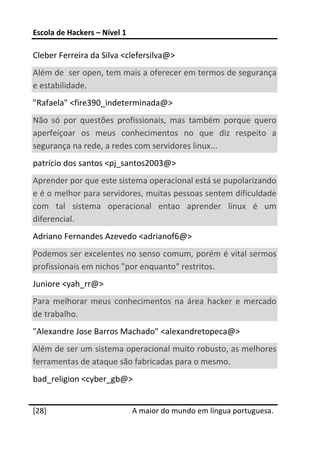 Escola de Hackers – Nível 1 
 
Cleber Ferreira da Silva <clefersilva@>  
Além de  ser open, tem mais a oferecer em termos de segurança 
e estabilidade.  
"Rafaela" <fire390_indeterminada@>  
Não  só  por  questões  profissionais,  mas  também  porque  quero 
aperfeiçoar  os  meus  conhecimentos  no  que  diz  respeito  a 
segurança na rede, a redes com servidores linux...  
patrício dos santos <pj_santos2003@>  
Aprender por que este sistema operacional está se pupolarizando 
e é o melhor para servidores, muitas pessoas sentem dificuldade 
com  tal  sistema  operacional  entao  aprender  linux  é  um 
diferencial.  
Adriano Fernandes Azevedo <adrianof6@>  
Podemos ser excelentes no senso comum, porém é vital sermos 
profissionais em nichos "por enquanto" restritos.  
Juniore <yah_rr@>  
Para  melhorar  meus  conhecimentos  na  área  hacker  e  mercado 
de trabalho.  
"Alexandre Jose Barros Machado" <alexandretopeca@>  
Além de ser um sistema operacional muito robusto, as melhores 
ferramentas de ataque são fabricadas para o mesmo.  
bad_religion <cyber_gb@>  
 




[28]                           A maior do mundo em língua portuguesa.
 
 