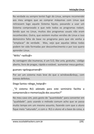 Iniciação Linux 
 
Na verdade eu sempre tentei fugir do Linux, sempre recomendei 
aos  meu  amigos  que  ao  comprar  máquinas  com  Linux  que 
retirassem  logo  aquele  Sistema  fajuto,  passando  a  usar  um 
Sistema  comprovado  e  que  nele  todos  os  programas  rodam. 
Sendo  que  no  Linux,  muitos  dos  programas  usuais  não  eram 
reconhecidos. Outra, que existem muitas versões de Linux e isso 
demonstra  falta  de  base  no  programa  para  que  ele  venha  a 
"emplacar"  de  verdade.    Mas,  vejo  que  aquelas  idéias  todas 
podem ter sido formadas por desconhecimento e por isso quero 
aprender Linux. 
"Willis" <willis@>  
As vantagem são inumeras, é um S.O, like unix, gratuito,  código 
aberto, livre de pragas, rápido e estável,  aumentar meus ganhos.  
guanaes <golasguanaes@>  
Por  ser  um  sistema  mais  leve  do  que  o  windows&nbsp;,  com 
menos defeitos.  
Diego Santos <diego_hotpc@>  
_”O  sistema  RLS  adotado  para  este  seminário  facilita  a 
compreensão e memorização dos assuntos?” 
No meu caso sim, pois gosto de "quantidade" para converter em 
"qualidade",  pois  usando  o  método  comum  acho  que  se  passa 
muito tempo em um mesmo assunto, fazendo com que o aluno 
fique meio "saturado", e com o  RLS o aluno vê a base da coisa, e 

 




www.escoladehackers.com.br                                     [29]
 
 