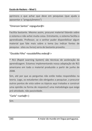 Escola de Hackers – Nível 1 
 
aprimora  o  que  achar  que  deve  em  pesquisas  (que  ajuda  a 
aposentar o "preguiçômetro")  

"Emerson Santos" <epsguitar@> 

Facilita bastante. Mesmo assim, procurei material falando sobre 
o sistema e não achei muita coisa. Entretanto, o sistema facilita o 
aprendizado.  Professor,  se  o  senhor  puder  disponibilizar  algum 
material  que  fale  mais  sobre  o  tema  (ou  indicar  fontes  de 
pesquisa ‐ sites ou livros) seria de bastante proveito.  

"Osvaldo Filho" <osvaldofilho.redes@ >  

*  RLS  (Rapid  Learning  System)  são  técnicas  de  aceleração  da 
aprendizagem. Estamos implementando nossa adaptação do RLS 
americano  em  todo  o  material  produzido  a  partir  de  junho  de 
2008. 
Sim,  até  por  que  as  perguntas  não  estão  todas  respondidas  na 
teoria. Logo, os estudantes são obrigados a pesquisar, a procurar 
outros pontos de vista sobre os tópicos aqui tratados e construir 
uma opinião na forma de resposta.É uma metodologia que exige 
pró‐atividade, não passividade.  
"Carla" <carla@> ) 
Sim.  
 
 
 




[30]                           A maior do mundo em língua portuguesa.
 
 