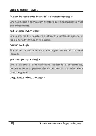 Escola de Hackers – Nível 1 
 
"Alexandre Jose Barros Machado" <alexandretopeca@ >  
Sim muito, pois é apenas com questões que medimos nosso nível 
de conhecimento.  
bad_religion <cyber_gb@>  
Sim, o sistema RLS possibilita a interação e abstração quando se 
faz a leitura dos textos do seminário.  
"Willis" <willis@>  
Sim,  achei  interessante  este  abordagem  de  estudo  passarei 
utiliza‐la.  
guanaes <golasguanaes@>  
Sim,  o  sistema  é  bem  explicativo  facilitando  o  entedimento, 
porque as vezes as pessoas têm certas duvidas, mas não sabem 
como perguntar.  
Diego Santos <diego_hotpc@ >  
 
 
 
 
 




 




[32]                           A maior do mundo em língua portuguesa.
 
 