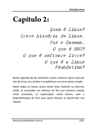 Iniciação Linux 
 


Capítulo 2:
                  Quem é Linus?
       Breve história do Linux.
                  Tux e Daemon.
                   O que é GNU?
        O que é software livre?
                O que é a Linux
                    Foundation?

Neste segundo dia do seminário vamos conhecer quem está por 
trás do Linux, seu criador e as polêmicas em torno desta criação. 
Sobre  todos  os  temas  acima  existe  farto  material  na  Internet, 
então,  já  ancorados  nas  técnicas  de  RLS  que  estamos  usando 
neste  seminário,  as  explanações  serão  breves,  com  a 
disponibilização  de  links  para  quem  desejar  se  aprofundar  nos 
tópicos. 
 
 
 




www.escoladehackers.com.br                                       [33]
 
 