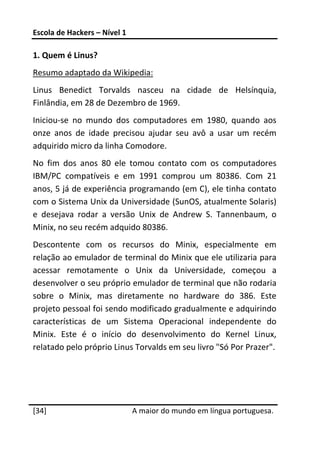Escola de Hackers – Nível 1 
 
1. Quem é Linus? 
Resumo adaptado da Wikipedia: 
Linus  Benedict  Torvalds  nasceu  na  cidade  de  Helsínquia, 
Finlândia, em 28 de Dezembro de 1969. 
Iniciou‐se  no  mundo  dos  computadores  em  1980,  quando  aos 
onze  anos  de  idade  precisou  ajudar  seu  avô  a  usar  um  recém 
adquirido micro da linha Comodore. 
No  fim  dos  anos  80  ele  tomou  contato  com  os  computadores 
IBM/PC  compatíveis  e  em  1991  comprou  um  80386.  Com  21 
anos, 5 já de experiência programando (em C), ele tinha contato 
com o Sistema Unix da Universidade (SunOS, atualmente Solaris) 
e  desejava  rodar  a  versão  Unix  de  Andrew  S.  Tannenbaum,  o 
Minix, no seu recém adquido 80386. 
Descontente  com  os  recursos  do  Minix,  especialmente  em 
relação ao emulador de terminal do Minix que ele utilizaria para 
acessar  remotamente  o  Unix  da  Universidade,  começou  a 
desenvolver o seu próprio emulador de terminal que não rodaria 
sobre  o  Minix,  mas  diretamente  no  hardware  do  386.  Este 
projeto pessoal foi sendo modificado gradualmente e adquirindo 
características  de  um  Sistema  Operacional  independente  do 
Minix.  Este  é  o  início  do  desenvolvimento  do  Kernel  Linux, 
relatado pelo próprio Linus Torvalds em seu livro "Só Por Prazer". 




 




[34]                           A maior do mundo em língua portuguesa.
 
 