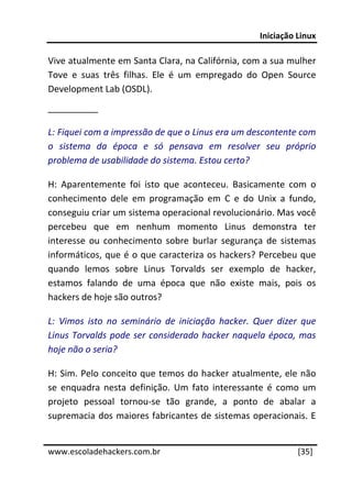 Iniciação Linux 
 
Vive atualmente em Santa Clara, na Califórnia, com a sua mulher 
Tove  e  suas  três  filhas.  Ele  é  um  empregado  do  Open  Source 
Development Lab (OSDL). 
__________ 

L: Fiquei com a impressão de que o Linus era um descontente com 
o  sistema  da  época  e  só  pensava  em  resolver  seu  próprio 
problema de usabilidade do sistema. Estou certo? 

H:  Aparentemente  foi  isto  que  aconteceu.  Basicamente  com  o 
conhecimento  dele  em  programação  em  C  e  do  Unix  a  fundo, 
conseguiu criar um sistema operacional revolucionário. Mas você 
percebeu  que  em  nenhum  momento  Linus  demonstra  ter 
interesse  ou  conhecimento  sobre  burlar  segurança  de  sistemas 
informáticos, que é o que caracteriza os hackers? Percebeu que 
quando  lemos  sobre  Linus  Torvalds  ser  exemplo  de  hacker, 
estamos  falando  de  uma  época  que  não  existe  mais,  pois  os 
hackers de hoje são outros? 

L:  Vimos  isto  no  seminário  de  iniciação  hacker.  Quer  dizer  que 
Linus  Torvalds  pode  ser  considerado  hacker  naquela  época,  mas 
hoje não o seria? 

H: Sim. Pelo conceito que temos do hacker atualmente, ele não 
se  enquadra  nesta  definição.  Um  fato  interessante  é  como  um 
projeto  pessoal  tornou‐se  tão  grande,  a  ponto  de  abalar  a 
supremacia dos maiores fabricantes de sistemas operacionais. E 
 




www.escoladehackers.com.br                                         [35]
 
 