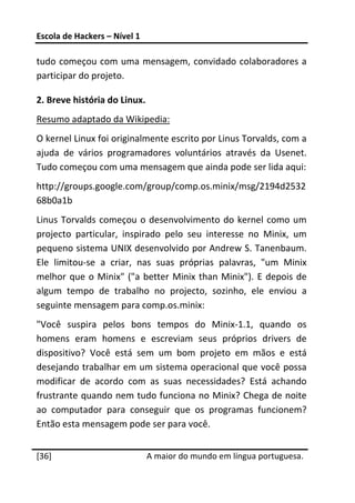 Escola de Hackers – Nível 1 
 
tudo começou com uma mensagem, convidado colaboradores a 
participar do projeto. 

2. Breve história do Linux. 
Resumo adaptado da Wikipedia: 
O kernel Linux foi originalmente escrito por Linus Torvalds, com a 
ajuda  de  vários  programadores  voluntários  através  da  Usenet. 
Tudo começou com uma mensagem que ainda pode ser lida aqui: 
http://groups.google.com/group/comp.os.minix/msg/2194d2532
68b0a1b 
Linus  Torvalds  começou  o  desenvolvimento  do  kernel  como  um 
projecto  particular,  inspirado  pelo  seu  interesse  no  Minix,  um 
pequeno sistema UNIX desenvolvido por Andrew S. Tanenbaum. 
Ele  limitou‐se  a  criar,  nas  suas  próprias  palavras,  "um  Minix 
melhor  que  o  Minix"  ("a  better  Minix  than  Minix").  E  depois  de 
algum  tempo  de  trabalho  no  projecto,  sozinho,  ele  enviou  a 
seguinte mensagem para comp.os.minix: 
"Você  suspira  pelos  bons  tempos  do  Minix‐1.1,  quando  os 
homens  eram  homens  e  escreviam  seus  próprios  drivers  de 
dispositivo?  Você  está  sem  um  bom  projeto  em  mãos  e  está 
desejando trabalhar em um sistema operacional que você possa 
modificar  de  acordo  com  as  suas  necessidades?  Está  achando 
frustrante quando nem tudo funciona no Minix? Chega de noite 
ao  computador  para  conseguir  que  os  programas  funcionem? 
Então esta mensagem pode ser para você. 
 




[36]                           A maior do mundo em língua portuguesa.
 
 