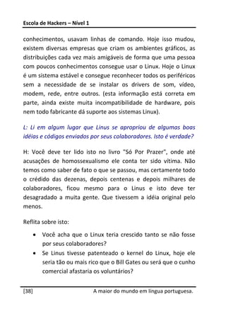 Escola de Hackers – Nível 1 
 
conhecimentos,  usavam  linhas  de  comando.  Hoje  isso  mudou, 
existem  diversas  empresas  que  criam  os  ambientes  gráficos,  as 
distribuições cada vez mais amigáveis de forma que uma pessoa 
com poucos conhecimentos consegue usar o Linux. Hoje o Linux 
é um sistema estável e consegue reconhecer todos os periféricos 
sem  a  necessidade  de  se  instalar  os  drivers  de  som,  vídeo, 
modem,  rede,  entre  outros.  (esta  informação  está  correta  em 
parte,  ainda  existe  muita  incompatibilidade  de  hardware,  pois 
nem todo fabricante dá suporte aos sistemas Linux). 

L:  Li  em  algum  lugar  que  Linus  se  apropriou  de  algumas  boas 
idéias e códigos enviados por seus colaboradores. Isto é verdade? 

H:  Você  deve  ter  lido  isto  no  livro  "Só  Por  Prazer",  onde  até 
acusações  de  homossexualismo  ele  conta  ter  sido  vítima.  Não 
temos como saber de fato o que se passou, mas certamente todo 
o  crédido  das  dezenas,  depois  centenas  e  depois  milhares  de 
colaboradores,  ficou  mesmo  para  o  Linus  e  isto  deve  ter 
desagradado  a  muita  gente.  Que  tivessem  a  idéia  original  pelo 
menos.  

Reflita sobre isto: 
    •   Você  acha  que  o  Linux  teria  crescido  tanto  se  não  fosse 
        por seus colaboradores? 
    •   Se  Linus  tivesse  patenteado  o  kernel  do  Linux,  hoje  ele 
        seria tão ou mais rico que o Bill Gates ou será que o cunho 
        comercial afastaria os voluntários? 
 




[38]                           A maior do mundo em língua portuguesa.
 
 