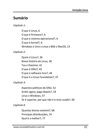 Iniciação Linux 
 
Sumário 
Capítulo 1: 
       O que é Linux, 6 
       O que é firmware?, 6 
       O que é sistema operacional?, 6 
       O que é kernel?, 6 
       Windows x Unix x Linux x BSD x MacOS, 13 
Capítulo 2: 
       Quem é Linus?, 36 
       Breve história do Linux, 38 
       Tux e Daemon, 41 
       O que é GNU?, 42 
       O que é software livre?, 44 
       O que é a Linux Foundation?, 47 
Capítulo 3: 
       Aspectos políticos do GNU, 52 
       Grátis agora, pago depois?, 54 
       Linux x Windows, 57 
       Se é superior, por que não é o mais usado?, 60 
Capítulo 4: 
       Quantas distros existem?, 68 
       Principais distribuições, 74 
       Qual é a melhor?, 77 
 




www.escoladehackers.com.br                                    [3]
 
 