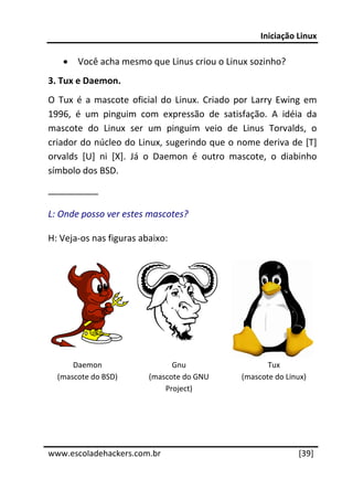 Iniciação Linux 
 
     •   Você acha mesmo que Linus criou o Linux sozinho? 
3. Tux e Daemon. 
O  Tux  é  a  mascote  oficial  do  Linux.  Criado  por  Larry  Ewing  em 
1996,  é  um  pinguim  com  expressão  de  satisfação.  A  idéia  da 
mascote  do  Linux  ser  um  pinguim  veio  de  Linus  Torvalds,  o 
criador do núcleo do Linux, sugerindo que o nome deriva de [T] 
orvalds  [U]  ni  [X].  Já  o  Daemon  é  outro  mascote,  o  diabinho 
símbolo dos BSD. 
__________ 

L: Onde posso ver estes mascotes? 

H: Veja‐os nas figuras abaixo: 
 




                                               

        Daemon                   Gnu                       Tux 
    (mascote do BSD)       (mascote do GNU          (mascote do Linux) 
                               Project) 
 
 
 




www.escoladehackers.com.br                                          [39]
 
 