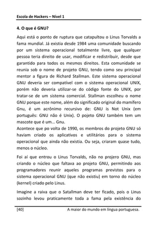 Escola de Hackers – Nível 1 
 
4. O que é GNU? 
Aqui está o ponto de ruptura que catapultou o Linus Torvalds a 
fama mundial. Já existia desde 1984 uma comunidade buscando 
por  um  sistema  operacional  totalmente  livre,  que  qualquer 
pessoa  teria  direito  de  usar,  modificar  e  redistribuir,  desde  que 
garantido  para  todos  os  mesmos  direitos.  Esta  comunidade  se 
reunia  sob  o  nome  de  projeto  GNU,  tendo  como  seu  principal 
mentor  a  figura  de  Richard  Stallman.  Este  sistema  operacional 
GNU  deveria  ser  compatível  com  o  sistema  operacional  UNIX, 
porém  não  deveria  utilizar‐se  do  código  fonte  do  UNIX,  por 
tratar‐se  de  um  sistema  comercial.  Stallman  escolheu  o  nome 
GNU porque este nome, além do significado original do mamífero 
Gnu,  é  um  acrônimo  recursivo  de:  GNU  is  Not  Unix  (em 
português:  GNU  não  é  Unix).  O  pojeto  GNU  também  tem  um 
mascote que é um... Gnu. 
Acontece que po volta de 1990, os membros do projeto GNU só 
haviam  criado  os  aplicativos  e  utilitários  para  o  sistema 
operacional  que  ainda  não  existia.  Ou  seja,  criaram  quase  tudo, 
menos o núcleo. 
Foi  aí  que  entrou  o  Linus  Torvalds,  não  no  projero  GNU,  mas 
criando  o  núcleo  que  faltava  ao  projeto  GNU,  permitindo  aos 
programadores  reunir  aqueles  programas  previstos  para  o 
sistema  operacional  GNU  (que  não  existiu)  em  torno  do  núcleo 
(kernel) criado pelo Linus. 
Imagine  a  raiva  que  o  Satallman  deve  ter  ficado,  pois  o  Linus 
sozinho  levou  praticamente  toda  a  fama  pela  existência  do 
 




[40]                           A maior do mundo em língua portuguesa.
 
 