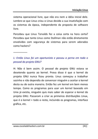 Iniciação Linux 
 
sistema  operacional  livre,  que  não  era  nem  a  idéia  inicial  dele. 
Lembre‐se que Linus criou o Linux devido a sua insatisfação com 
os  sistemas  da  época,  independente  da  proposta  de  software 
livre. 
Percebeu  que  Linus  Torvalds  fez  a  coisa  certa  na  hora  certa? 
Percebeu que tanto Linus como Stallman não estão diretamente 
envolvidos  com  segurança  de  sistemas  para  serem  adorados 
como hackers?  
__________ 

L:  Então  Linus  foi  um  oportunista  e  passou  a  perna  em  todo  o 
pessoal do projeto GNU? 

H:  Não  é  bem  assim.  O  pessoal  do  projeto  GNU  estava  se 
desetendo  quanto  ao  kernel.  Prova  disso  é  que  o  kernel  do 
projeto  GNU  nunca  ficou  pronto.  Linus  começou  a  trabalhar 
sozinho e não dependia de convencer ninguém a aceitar o kernel 
desta ou de outra maneira. Então fez um kernel em bem menos 
tempo.  Como  os  programas  para  usar  um  kernel  baseado  em 
Unix  já  existia,  ninguém  quis  mais  saber  de  esperar  o  kernel  do 
projeto  GNU.  Passaram  a  criar  as  primeiras  distribuições  Linux, 
que é o kernel + todo o resto, incluindo os programas, interface 
gráfica, etc. 
 
 

 




www.escoladehackers.com.br                                           [41]
 
 