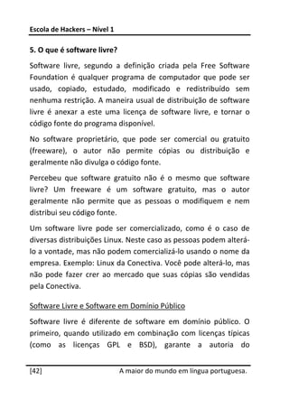Escola de Hackers – Nível 1 
 
5. O que é software livre? 
Software  livre,  segundo  a  definição  criada  pela  Free  Software 
Foundation  é  qualquer  programa  de  computador  que  pode  ser 
usado,  copiado,  estudado,  modificado  e  redistribuído  sem 
nenhuma restrição. A maneira usual de distribuição de software 
livre  é  anexar  a  este  uma  licença  de  software  livre,  e  tornar  o 
código fonte do programa disponível. 
No  software  proprietário,  que  pode  ser  comercial  ou  gratuito 
(freeware),  o  autor  não  permite  cópias  ou  distribuição  e 
geralmente não divulga o código fonte. 
Percebeu  que  software  gratuito  não  é  o  mesmo  que  software 
livre?  Um  freeware  é  um  software  gratuito,  mas  o  autor 
geralmente  não  permite  que  as  pessoas  o  modifiquem  e  nem 
distribui seu código fonte. 
Um  software  livre  pode  ser  comercializado,  como  é  o  caso  de 
diversas distribuições Linux. Neste caso as pessoas podem alterá‐
lo a vontade, mas não podem comercializá‐lo usando o nome da 
empresa. Exemplo: Linux da Conectiva. Você pode alterá‐lo, mas 
não  pode  fazer  crer  ao  mercado  que  suas  cópias  são  vendidas 
pela Conectiva. 

Software Livre e Software em Domínio Público 
Software  livre  é  diferente  de  software  em  domínio  público.  O 
primeiro,  quando  utilizado  em  combinação  com  licenças  típicas 
(como  as  licenças  GPL  e  BSD),  garante  a  autoria  do 
 




[42]                           A maior do mundo em língua portuguesa.
 
 