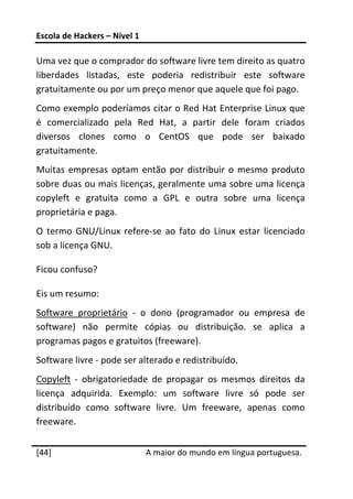 Escola de Hackers – Nível 1 
 
Uma vez que o comprador do software livre tem direito as quatro 
liberdades  listadas,  este  poderia  redistribuir  este  software 
gratuitamente ou por um preço menor que aquele que foi pago. 
Como exemplo poderíamos citar o Red Hat Enterprise Linux que 
é  comercializado  pela  Red  Hat,  a  partir  dele  foram  criados 
diversos  clones  como  o  CentOS  que  pode  ser  baixado 
gratuitamente. 
Muitas  empresas  optam  então  por  distribuir  o  mesmo  produto 
sobre duas ou mais licenças, geralmente uma sobre uma licença 
copyleft  e  gratuita  como  a  GPL  e  outra  sobre  uma  licença 
proprietária e paga. 
O  termo  GNU/Linux  refere‐se  ao  fato  do  Linux  estar  licenciado 
sob a licença GNU. 

Ficou confuso? 

Eis um resumo: 
Software  proprietário  ‐  o  dono  (programador  ou  empresa  de 
software)  não  permite  cópias  ou  distribuição.  se  aplica  a 
programas pagos e gratuitos (freeware). 
Software livre ‐ pode ser alterado e redistribuído. 
Copyleft  ‐  obrigatoriedade  de  propagar  os  mesmos  direitos  da 
licença  adquirida.  Exemplo:  um  software  livre  só  pode  ser 
distribuído  como  software  livre.  Um  freeware,  apenas  como 
freeware. 
 




[44]                           A maior do mundo em língua portuguesa.
 
 