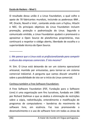 Escola de Hackers – Nível 1 
 
O  resultado  dessa  união  é  a  Linux  Foundation,  a  qual  colhe  o 
apoio  de  70  fabricantes  mundiais,  incluindo  as  poderosas  IBM  , 
HP, Oracle, Novell e Intel , contando ainda com a Fujitsu, Hitachi 
e  NEC.  Os  principais  objetivos  da  Linux  Foundation  incluem 
promoção,  proteção  e  padronização  do  Linux.  Segundo  o 
comunicado emitido, a Linux Foundation ajudará e promoverá a 
aproximar  o  Open  Source  de  plataformas  proprietárias,  mas 
continuará a respeitar o código aberto, liberdade de escolha e a 
superioridade técnica do Open Source. 
__________ 

L: Me parece que o Linux está se profissionalizando para competir 
a altura das empresas comerciais. É isto mesmo? 

H:  Sim.  O  Linux  está  deixando  de  ser  um  sistema  operacional 
artesanal,  mantido  por  entusiastas,  para  tornar‐se  um  sistema 
comercial  indústrial.  A  pergunta  que  vamos  discutir  amanhã  é 
sobre a possibilidade de isto ser o início do Linux comercial. 

Conheça também a Free Software Foundation: 
A  Free  Software  Foundation  (FSF,  Fundação  para  o  Software 
Livre)  é  uma  organização  sem  fins  lucrativos,  fundada  em  1985 
por Richard Stallman e que se dedica à eliminação de restrições 
sobre  a  cópia,  redistribuição,  entendimento  e  modificação  de 
programas  de  computadores  –  bandeiras  do  movimento  do 
software  livre,  em  essência.  Faz  isso  promovendo  o 
desenvolvimento e o uso de software livre em todas as áreas da 
 




[46]                           A maior do mundo em língua portuguesa.
 
 