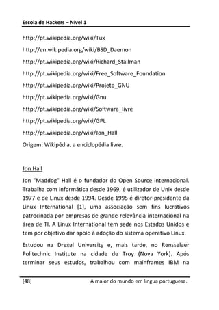 Escola de Hackers – Nível 1 
 
http://pt.wikipedia.org/wiki/Tux 
http://en.wikipedia.org/wiki/BSD_Daemon 
http://pt.wikipedia.org/wiki/Richard_Stallman 
http://pt.wikipedia.org/wiki/Free_Software_Foundation 
http://pt.wikipedia.org/wiki/Projeto_GNU 
http://pt.wikipedia.org/wiki/Gnu 
http://pt.wikipedia.org/wiki/Software_livre 
http://pt.wikipedia.org/wiki/GPL 
http://pt.wikipedia.org/wiki/Jon_Hall 
Origem: Wikipédia, a enciclopédia livre. 
 
Jon Hall 
Jon  "Maddog"  Hall  é  o  fundador  do  Open  Source  internacional. 
Trabalha com informática desde 1969, é utilizador de Unix desde 
1977 e de Linux desde 1994. Desde 1995 é diretor‐presidente da 
Linux  International  [1],  uma  associação  sem  fins  lucrativos 
patrocinada por empresas de grande relevância internacional na 
área de TI. A Linux International tem sede nos Estados Unidos e 
tem por objetivo dar apoio à adoção do sistema operativo Linux. 
Estudou  na  Drexel  University  e,  mais  tarde,  no  Rensselaer 
Politechnic  Institute  na  cidade  de  Troy  (Nova  York).  Após 
terminar  seus  estudos,  trabalhou  com  mainframes  IBM  na 
 




[48]                           A maior do mundo em língua portuguesa.
 
 