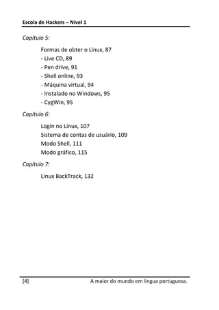 Escola de Hackers – Nível 1 
 
Capítulo 5: 
       Formas de obter o Linux, 87 
       ‐ Live CD, 89 
       ‐ Pen drive, 91 
       ‐ Shell online, 93 
       ‐ Máquina virtual, 94 
       ‐ Instalado no Windows, 95 
       ‐ CygWin, 95 
Capítulo 6: 
       Login no Linux, 107 
       Sistema de contas de usuário, 109 
       Modo Shell, 111 
       Modo gráfico, 115 
Capítulo 7: 
       Linux BackTrack, 132 
 

 

 




 




[4]                            A maior do mundo em língua portuguesa.
 
 