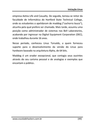 Iniciação Linux 
 
empresa Aetna Life and Casualty. De seguida, tornou‐se reitor da 
faculdade  de  Informática  do  Hartford  State  Technical  College, 
onde os estudantes o apelidaram de maddog (“cachorro louco”), 
alcunha pela qual prefere ser chamado. Mais tarde, assumiu uma 
posição  como  administrador  de  sistemas  nos  Bell  Laboratories, 
acabando por ingressar na Digital Equipment Corporation (DEC), 
onde trabalhou durante 16 anos. 
Nesse  período,  conheceu  Linus  Torvalds,  a  quem  forneceu 
suporte  para  o  desenvolvimento  da  versão  do  Linux  para 
hardware baseado na arquitetura Alpha, de 64 bits. 
Maddog  é  um  orador  excepcional,  que  contagia  seus  ouvintes 
através  do  seu  carisma  pessoal  e  de  analogias  e  exemplos  que 
encantam o público.




 




www.escoladehackers.com.br                                       [49]
 
 