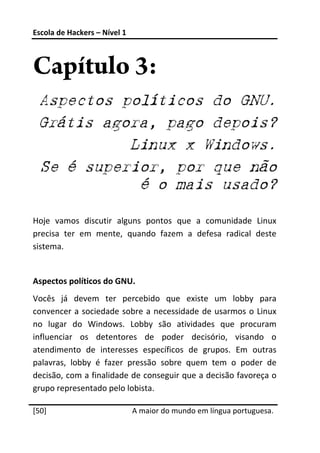 Escola de Hackers – Nível 1 
 


Capítulo 3:
    Aspectos políticos do GNU.
    Grátis agora, pago depois?
              Linux x Windows.
    Se é superior, por que não
               é o mais usado?

Hoje  vamos  discutir  alguns  pontos  que  a  comunidade  Linux 
precisa  ter  em  mente,  quando  fazem  a  defesa  radical  deste 
sistema. 
 
Aspectos políticos do GNU. 
Vocês  já  devem  ter  percebido  que  existe  um  lobby  para 
convencer  a  sociedade  sobre  a  necessidade  de  usarmos  o  Linux 
no  lugar  do  Windows.  Lobby  são  atividades  que  procuram 
influenciar  os  detentores  de  poder  decisório,  visando  o 
atendimento  de  interesses  específicos  de  grupos.  Em  outras 
palavras,  lobby  é  fazer  pressão  sobre  quem  tem  o  poder  de 
decisão, com a finalidade de conseguir que a decisão favoreça o 
grupo representado pelo lobista. 
 




[50]                           A maior do mundo em língua portuguesa.
 
 