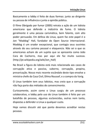 Iniciação Linux 
 
Basicamente  o  lobby  é  feito  de  duas  formas:  junto  ao  dirigente 
ou pessoa de influência e junto a opinião pública. 
O filme Obrigado por fumar (2005) retrata a ação de um lobista 
americano  que  defende  a  indústria  do  fumo.  O  lobista 
geralmente  é  uma  pessoa  carismática,  bem  falante,  com  alto 
poder  persuasão.  Em  defesa  do  Linux,  quem  faz  este  papel  é  o 
Jon  "Maddog"  Hall,  fundador  do  Open  Source  internacional. 
Maddog  é  um  orador  excepcional,  que  contagia  seus  ouvintes 
através  do  seu  carisma  pessoal  e  eloquencia.  Não  sei  o  que  os 
americanos  acham  de  um  sujeito  que  se  apresenta  como  João 
Cara  de  Cachorro,  mas  por  aqui  ele  faz  muito  sucesso. 
(http://pt.wikipedia.org/wiki/Jon_Hall) 
No  Brasil  a  figura  do  lobista  está  mais  relacionada  aos  casos  de 
corrupção  ativa  e  passiva,  suborno,  corrupção,  propina, 
prevaricação. Nosso mais recente escândalo deste tipo envolve a 
ministra‐chefe da Casa Civil, Dilma Roussef, e a compra da Varig. 
O  Linux  também  tem  seus  lobistas,  mas  creio  que  a  corrupção 
não faça parte dos métodos de convencimento. 
Curiosamente,  assim  como  o  Linux  surgiu  de  um  processo 
colaborativo,  o  lobby  pelo  uso  do  Linux  também  é  feito  por  um 
batalhão  de  pessoas,  algumas  esclarecidas,  outras  nem  tanto, 
dispostas a defender o Linux a qualquer custo. 
Hoje  vamos  discutir  até  que  ponto  devemos  acreditar  nestas 
pessoas. 

 




www.escoladehackers.com.br                                            [51]
 
 