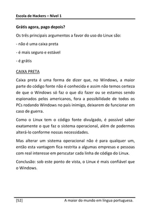 Escola de Hackers – Nível 1 
 
Grátis agora, pago depois? 
Os três principais argumentos a favor do uso do Linux são: 
‐ não é uma caixa preta 
‐ é mais seguro e estável 
‐ é grátis 

CAIXA PRETA 
Caixa  preta  é  uma  forma  de  dizer  que,  no  Windows,  a  maior 
parte do código fonte não é conhecida e assim não temos certeza 
de  que  o  Windows  só  faz  o  que  diz  fazer  ou  se  estamos  sendo 
espionados  pelos  americanos,  fora  a  possibilidade  de  todos  os 
PCs rodando Windows no país inimigo, deixarem de funcionar em 
caso de guerra. 
Como  o  Linux  tem  o  código  fonte  divulgado,  é  possível  saber 
exatamente o que faz o sistema operacional, além de podermos 
alterá‐lo conforme nossas necessidades. 
Mas  alterar  um  sistema  operacional  não  é  para  qualquer  um, 
então esta vantagem fica restrita a algumas empresas e pessoas 
com real interesse em perscutar cada linha de código do Linux. 
Conclusão: sob este ponto de vista, o Linux é mais confiável que 
o Windows. 
 
 
 




[52]                           A maior do mundo em língua portuguesa.
 
 