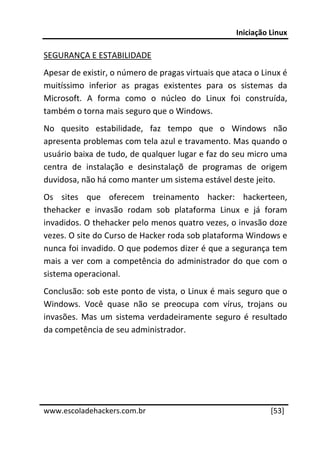 Iniciação Linux 
 
SEGURANÇA E ESTABILIDADE 
Apesar de existir, o número de pragas virtuais que ataca o Linux é 
muitíssimo  inferior  as  pragas  existentes  para  os  sistemas  da 
Microsoft.  A  forma  como  o  núcleo  do  Linux  foi  construída, 
também o torna mais seguro que o Windows.  
No  quesito  estabilidade,  faz  tempo  que  o  Windows  não 
apresenta problemas com tela azul e travamento. Mas quando o 
usuário baixa de tudo, de qualquer lugar e faz do seu micro uma 
centra  de  instalação  e  desinstalaçõ  de  programas  de  origem 
duvidosa, não há como manter um sistema estável deste jeito. 
Os  sites  que  oferecem  treinamento  hacker:  hackerteen, 
thehacker  e  invasão  rodam  sob  plataforma  Linux  e  já  foram 
invadidos. O thehacker pelo menos quatro vezes, o invasão doze 
vezes. O site do Curso de Hacker roda sob plataforma Windows e 
nunca foi invadido. O que podemos dizer é que a segurança tem 
mais  a  ver  com  a  competência  do  administrador  do  que  com  o 
sistema operacional. 
Conclusão: sob este ponto de vista, o Linux é mais seguro que o 
Windows.  Você  quase  não  se  preocupa  com  vírus,  trojans  ou 
invasões.  Mas  um  sistema  verdadeiramente  seguro  é  resultado 
da competência de seu administrador.  
 
 
 
 




www.escoladehackers.com.br                                      [53]
 
 