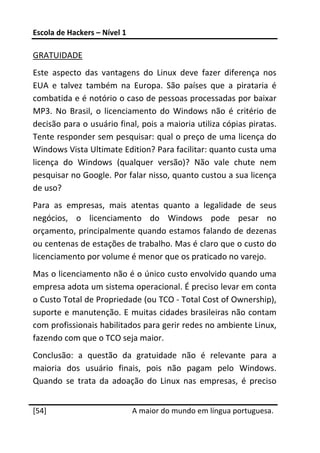Escola de Hackers – Nível 1 
 
GRATUIDADE 
Este  aspecto  das  vantagens  do  Linux  deve  fazer  diferença  nos 
EUA  e  talvez  também  na  Europa.  São  países  que  a  pirataria  é 
combatida e é notório o caso de pessoas processadas por baixar 
MP3.  No  Brasil,  o  licenciamento  do  Windows  não  é  critério  de 
decisão para o usuário final, pois a maioria utiliza cópias piratas. 
Tente responder sem pesquisar: qual o preço de uma licença do 
Windows Vista Ultimate Edition? Para facilitar: quanto custa uma 
licença  do  Windows  (qualquer  versão)?  Não  vale  chute  nem 
pesquisar no Google. Por falar nisso, quanto custou a sua licença 
de uso? 
Para  as  empresas,  mais  atentas  quanto  a  legalidade  de  seus 
negócios,  o  licenciamento  do  Windows  pode  pesar  no 
orçamento, principalmente quando estamos falando de dezenas 
ou centenas de estações de trabalho. Mas é claro que o custo do 
licenciamento por volume é menor que os praticado no varejo. 
Mas o licenciamento não é o único custo envolvido quando uma 
empresa adota um sistema operacional. É preciso levar em conta 
o Custo Total de Propriedade (ou TCO ‐ Total Cost of Ownership), 
suporte e manutenção. E muitas cidades brasileiras não contam 
com profissionais habilitados para gerir redes no ambiente Linux, 
fazendo com que o TCO seja maior. 
Conclusão:  a  questão  da  gratuidade  não  é  relevante  para  a 
maioria  dos  usuário  finais,  pois  não  pagam  pelo  Windows. 
Quando  se  trata  da  adoação  do  Linux  nas  empresas,  é  preciso 
 




[54]                           A maior do mundo em língua portuguesa.
 
 