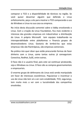 Iniciação Linux 
 
comparar  o  TCO  e  a  disponibilidade  de  técnicos  na  região.  Se 
você  quiser  desarmar  alguém  que  defenda  o  Linux 
enfaticamente, peça a ele para mostrar o TCO comparando o uso 
do Windows e Linux na sua casa ou empresa. 
No  início  desta  discussão  comentei  sobre  o  lobby  envolvendo  o 
Linux.  Com  a  criação  da  Linux  Foundation,  fica  mais  evidente  o 
interesse  das  grandes  empresas  em  industrializar  a  distribuição 
do  Linux.  A  própria  Microsoft    tem  equipes  trabalhando  na 
interoperabilidade  entre  plataformas  e  financia  grupos  de 
desenvolvedores  Linux.  Gostaria  de  lembrá‐los  que  estas 
empresas não são filantrópicas, são empresas comerciais. 
Na prática isto quer dizer que estão procurando formas de fazer 
dinheiro  com  o  Linux,  como  tantas  outras  já  conseguiram: 
Conectiva, RedHat, SuSE, entre outras. 
O foco não é o usuário final, pois este vai continuar pirateando, 
seja o Windows ou Linux. O foco são as compras governamentais 
e empresariais. 
O enorme grupo de defensores do Linux está sendo manipulado 
em  favor  de  interesses  econômicos.  Popularizar  e  incentivar  o 
uso do Linux não tem só a ver com estabilidade, TCO, segurança, 
tem  muito  mais  a  ver  com  a  lucratividade  das  companhias 
envolvidas. 

 

 




www.escoladehackers.com.br                                         [55]
 
 