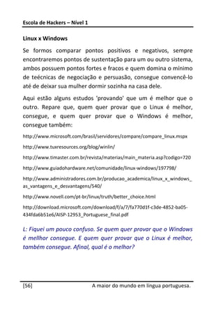 Escola de Hackers – Nível 1 
 
Linux x Windows 
Se  formos  comparar  pontos  positivos  e  negativos,  sempre 
encontraremos pontos de sustentação para um ou outro sistema, 
ambos possuem pontos fortes e fracos e quem domina o mínimo 
de  teécnicas  de  negociação  e  persuasão,  consegue  convencê‐lo 
até de deixar sua mulher dormir sozinha na casa dele. 
Aqui  estão  alguns  estudos  'provando'  que  um  é  melhor  que  o 
outro.  Repare  que,  quem  quer  provar  que  o  Linux  é  melhor, 
consegue,  e  quem  quer  provar  que  o  Windows  é  melhor, 
consegue também: 
http://www.microsoft.com/brasil/servidores/compare/compare_linux.mspx 
http://www.tuxresources.org/blog/winlin/ 
http://www.timaster.com.br/revista/materias/main_materia.asp?codigo=720 

http://www.guiadohardware.net/comunidade/linux‐windows/197798/ 
http://www.administradores.com.br/producao_academica/linux_x_windows_
as_vantagens_e_desvantagens/540/ 
http://www.novell.com/pt‐br/linux/truth/better_choice.html 
http://download.microsoft.com/download/f/a/7/fa770d1f‐c3de‐4852‐ba05‐
434fda6b51e6/AISP‐12953_Portuguese_final.pdf 

L: Fiquei um pouco confuso. Se quem quer provar que o Windows 
é  mellhor  consegue.  E  quem  quer  provar  que  o  Linux  é  melhor, 
também consegue. Afinal, qual é o melhor? 



 




[56]                           A maior do mundo em língua portuguesa.
 
 