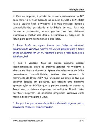 Iniciação Linux 
 
H:  Para  as  empresa,  é  preciso  fazer  um  levantamento  do  TCO 
para  tomar  a  decisão  baseada  na  relação  CUSTO  x  BENEFÍCIO. 
Para  o  usuário  final,  o  Windows  é  o  mais  indicado,  devido  a 
compatibilidade,  praticidade  e  facilidade  de  uso.  Para  nós 
hackers  e  postulantes,  vamos  precisar  dos  dois  sistemas. 
Usaremos  o  melhor  dos  dois  e  deixaremos  as  briguinhas  de 
fórum para quem não tem mais o que fazer. 

L:  Soube  lendo  em  alguns  fóruns  que  todos  os  principais 
programas do Windows existem em versão gratuita para o Linux. 
Então  eu  poderei  ter  um  PC  rodando  o  Linux e  fazer  tudo  que  o 
Windows faz? 

H:  Isto  é  verdade.  Mas  na  prática  costuma  ocorrer 
incompatibilidade  entre  os  arquivos  gerados  no  Windows  e 
abertos  no  Linux  e  vice‐versa.  Apesar  dos  substitutos  do  Office 
prometerem  compatibilidade,  muitos  dos  recursos  de 
formatação  do  Office  2007  não  funcionam  no  Linux.  Já  tive  que 
socorrer  colegas  em  palestras,  que  fizeram  uma  belíssima 
apresentação  no  BrOffice  que  se  perdeu  quando  foi  aberta  no 
Powerpoint,  o  sistema  disponível  no  auditório.  Tirando  estas 
eventuais  surpresas,  os  principais  programas  Windows  estão 
mesmo disponíveis para o Linux. 

L:  Sempre  leio  que  os  servidores  Linux  são  mais  seguros  que  os 
servidores Windows. Isto é verdade? 


 




www.escoladehackers.com.br                                          [57]
 
 