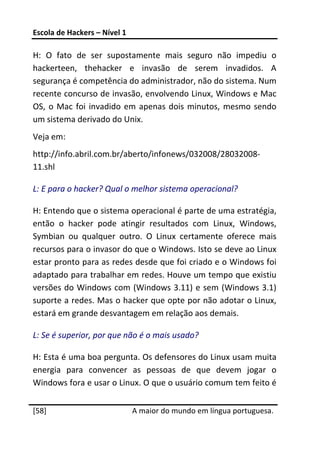 Escola de Hackers – Nível 1 
 
H:  O  fato  de  ser  supostamente  mais  seguro  não  impediu  o 
hackerteen,  thehacker  e  invasão  de  serem  invadidos.  A 
segurança é competência do administrador, não do sistema. Num 
recente concurso de invasão, envolvendo Linux, Windows e Mac 
OS,  o  Mac  foi  invadido  em  apenas  dois  minutos,  mesmo  sendo 
um sistema derivado do Unix. 
Veja em:  
http://info.abril.com.br/aberto/infonews/032008/28032008‐
11.shl 

L: E para o hacker? Qual o melhor sistema operacional? 

H: Entendo que o sistema operacional é parte de uma estratégia, 
então  o  hacker  pode  atingir  resultados  com  Linux,  Windows, 
Symbian  ou  qualquer  outro.  O  Linux  certamente  oferece  mais 
recursos para o invasor do que o Windows. Isto se deve ao Linux 
estar pronto para as redes desde que foi criado e o Windows foi 
adaptado para trabalhar em redes. Houve um tempo que existiu 
versões do Windows com (Windows 3.11) e sem (Windows 3.1) 
suporte a redes. Mas o hacker que opte por não adotar o Linux, 
estará em grande desvantagem em relação aos demais. 

L: Se é superior, por que não é o mais usado? 

H: Esta é uma boa pergunta. Os defensores do Linux usam muita 
energia  para  convencer  as  pessoas  de  que  devem  jogar  o 
Windows fora e usar o Linux. O que o usuário comum tem feito é 
 




[58]                           A maior do mundo em língua portuguesa.
 
 