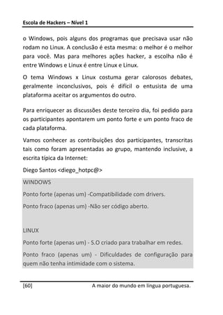 Escola de Hackers – Nível 1 
 
o  Windows,  pois  alguns  dos  programas  que  precisava  usar  não 
rodam no Linux. A conclusão é esta mesma: o melhor é o melhor 
para  você.  Mas  para  melhores  ações  hacker,  a  escolha  não  é 
entre Windows e Linux é entre Linux e Linux. 
O  tema  Windows  x  Linux  costuma  gerar  calorosos  debates, 
geralmente  inconclusivos,  pois  é  difícil  o  entusista  de  uma 
plataforma aceitar os argumentos do outro. 

Para enriquecer as discussões deste terceiro dia, foi pedido para 
os participantes apontarem um ponto forte e um ponto fraco de 
cada plataforma. 
Vamos  conhecer  as  contribuições  dos  participantes,  transcritas 
tais  como  foram  apresentadas  ao  grupo,  mantendo  inclusive,  a 
escrita típica da Internet: 
Diego Santos <diego_hotpc@> 
WINDOWS 
Ponto forte (apenas um) ‐Compatibilidade com drivers. 
Ponto fraco (apenas um) ‐Não ser código aberto. 
 
LINUX 
Ponto forte (apenas um) ‐ S.O criado para trabalhar em redes. 
Ponto  fraco  (apenas  um)  ‐  Dificuldades  de  configuração  para 
quem não tenha intimidade com o sistema. 
 




[60]                           A maior do mundo em língua portuguesa.
 
 