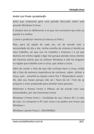 Iniciação Linux 
 
André Luiz Prado <pradolas@> 
Acho  que  realmente  gera  uma  grande  discussão  sobre  este 
assunto Windows X Linux. 
E sempre terá os defensores e os que nos convecem que este ou 
aquele é o melhor 
( como o professor mesmo já colocou os links ). 
Mas,  para  tal  opção  de  cada  um,  vai  de  acordo  com  a 
necessidade do dia a dia, minha escolha de sistema é devido ao 
meu  trabalho,  ao  que  uso  no  trabalho  (  empresa  )  e  ao  que 
domina em minha região ( digo isto porque atendo meus clientes 
em  horarios  extras  que  só  utilizam  Windows  e  não  há  ninguem 
na região que trabalha com o Linux, que utilize o Linux.  
Além  de  contar  o  fato  de  que  não  conheço  bem  o  Linux,  então 
dái o fato de extrema importância de conhecer, saber, utilizar o 
Linux, pois , amanhã ou depois como fica ? REsponderei assim : 
Ah,  não  vou  mexer  porque  não  sei  !  Num  dá  né  !  Tem  de  se 
preparar e estar preparado para atender estas pessoas. 
Referente  a  Pontos  Fortes  e  FRAcos  vai  de  acordo  com  suas 
necessidades, por isto mencionei acima. 
Windows ( Ponto Forte ) : Facilidade de uso ( dizem Ah ! è mais 
de usar, ou compram o PC com Linux e já pedem pra trocar pra 
Windows ) 
Windows ( ponto Fraco ) : SEGURANÇA 

 




www.escoladehackers.com.br                                        [61]
 
 