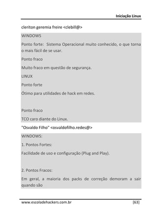 Iniciação Linux 
 
cleriton geremia freire <clebill@> 
WINDOWS  
Ponto forte:  Sistema Operacional muito conhecido, o que torna 
o mais fácil de se usar. 
Ponto fraco 
Muito fraco em questão de segurança. 
LINUX  
Ponto forte 
Ótimo para utilidades de hack em redes. 
 
Ponto fraco 
TCO caro diante do Linux. 
"Osvaldo Filho" <osvaldofilho.redes@> 
WINDOWS: 
1. Pontos Fortes: 
Facilidade de uso e configuração (Plug and Play). 
 
2. Pontos Fracos: 
Em  geral,  a  maioria  dos  packs  de  correção  demoram  a  sair 
quando são 
 




www.escoladehackers.com.br                                     [63]
 
 