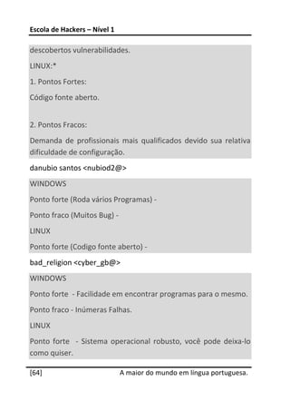 Escola de Hackers – Nível 1 
 
descobertos vulnerabilidades. 
LINUX:* 
1. Pontos Fortes: 
Código fonte aberto. 
 
2. Pontos Fracos: 
Demanda  de  profissionais  mais  qualificados  devido  sua  relativa 
dificuldade de configuração. 
danubio santos <nubiod2@> 
WINDOWS 
Ponto forte (Roda vários Programas) ‐ 
Ponto fraco (Muitos Bug) ‐ 
LINUX 
Ponto forte (Codigo fonte aberto) ‐ 
bad_religion <cyber_gb@> 
WINDOWS 
Ponto forte  ‐ Facilidade em encontrar programas para o mesmo. 
Ponto fraco ‐ Inúmeras Falhas. 
LINUX 
Ponto  forte    ‐  Sistema  operacional  robusto,  você  pode  deixa‐lo 
como quiser. 
 




[64]                           A maior do mundo em língua portuguesa.
 
 