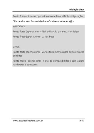 Iniciação Linux 
 
Ponto fraco ‐ Sistema operacional complexo, dificil configuração. 
"Alexandre Jose Barros Machado" <alexandretopeca@> 
WINDOWS 
Ponto forte (apenas um) ‐ Fácil utilização para usuários leigos 
Ponto fraco (apenas um) ‐ Vários bugs 
 
LINUX 
Ponto forte (apenas um) ‐ Várias ferramentas para administração 
de redes 
Ponto  fraco  (apenas  um)  ‐  Falta  de  compatibilidade  com  alguns 
hardwares e softwares 




 




www.escoladehackers.com.br                                       [65]
 
 