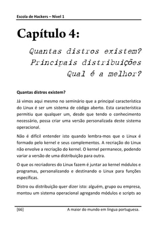 Escola de Hackers – Nível 1 
 


Capítulo 4:
        Quantas distros existem?
        Principais distribuições
                Qual é a melhor?

Quantas distros existem? 
Já vimos aqui mesmo no seminário que a principal característica 
do  Linux  é  ser  um  sistema  de  código  aberto.  Esta  característica 
permitiu  que  qualquer  um,  desde  que  tendo  o  conhecimento 
necessário,  possa  criar  uma  versão  personalizada  deste  sistema 
operacional. 
Não  é  difícil  entender  isto  quando  lembra‐mos  que  o  Linux  é 
formado pelo kernel e seus complementos. A recriação do Linux 
não envolve a recriação do kernel. O kernel permanece, podendo 
variar a versão de uma distribuição para outra. 
O que os recriadores do Linux fazem é juntar ao kernel módulos e 
programas,  personalizando  e  destinando  o  Linux  para  funções 
específicas. 
Distro ou distribuição quer dizer isto: alguém, grupo ou empresa, 
montou um sistema operacional agregando módulos e scripts ao 
 




[66]                           A maior do mundo em língua portuguesa.
 
 