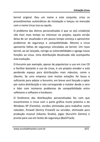 Iniciação Linux 
 
kernel  original.  Deu  um  nome  a  este  conjunto,  criou  os 
procedimentos  automáticos  de  instalação  e  lançou  no  mercado 
com o nome Linux isso ou aquilo. 
O  problema  das  distros  personalizadas  é  que  se  o(s)  criador(a) 
não  tiver  mais  tempo  ou  interesse  no  projeto,  aquela  versão 
deixa de ser atualizada e em pouco tempo começa a apresentar 
problemas  de  segurança  e  compatibilidade.  Mesmo  o  Linux 
apresenta  falhas  de  segurança  vinculadas  ao  kernel.  Um  novo 
kernel, ao ser lançado, corrige as vulnerabilidades e agrega novas 
funções  ao  Linux.  Uma  distribuição  desativada  não  acompanha 
esta evolução. 
O Kurumin por exemplo, apesar de popularizar o uso em Live CD 
e  facilitar  bastante  o  uso  do  Linux,  é  um  projeto  amador  e  está 
perdendo  espaço  para  distribuições  mais  robustas,  como  a 
Ubuntu.  Se  uma  empresa  com  muitas  estações  foi  louca  o 
suficiente para adotar o Kurumin, em breve será forçada a optar 
por outra distribuição e isto corresponde a instalar desde o zero 
e  lidar  com  inúmeros  problemas  de  compatibilidade  entre 
softwares e software e hardware. 
O  fenômeno  das  distribuições  personalizadas  faz  com  que 
encontremos  o  Linux  com  a  parte  gráfica  muito  próxima  a  do 
Windows  XP  (Famelix),  versões  otimizadas  para  trabalhar  como 
roteador,  firewall  (Sentry  Firewall)  ou  servidor,  otimizada  para 
produção  musical  (Ubuntu  Studio),  jogos  (Kurumin  Games)  e 
pronta para uso em testes de segurança (BackTrack).  
 




www.escoladehackers.com.br                                            [67]
 
 