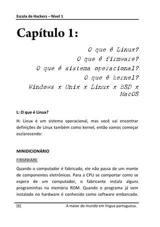 Escola de Hackers – Nível 1 
 


Capítulo 1:
                       O que é Linux?
                    O que é firmware?
         O que é sistema operacional?
                      O que é kernel?
       Windows x Unix x Linux x BSD x
                                MacOS
 
L: O que é Linux? 
H:  Linux  é  um  sistema  operacional,  mas  você  vai  encontrar 
definições de Linux também como kernel, então vamos começar 
esclarecendo: 
 
MINIDICIONÁRIO 
FIRMWARE 
Quando  o computador  é fabricado, ele não passa de um monte 
de  componentes eletrônicos.  Para  a  CPU  se comportar  como  se 
espera  de  um  computador,  o  fabricante  instala  alguns 
programinhas  na  memória  ROM.  Quando  o  programa  já  vem 
instalado  no  hardware  é  conhecido  como  software  embarcado. 
 




[6]                            A maior do mundo em língua portuguesa.
 
 