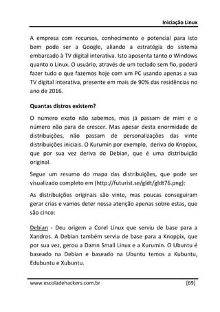 Iniciação Linux 
 
A  empresa  com  recursos,  conhecimento  e  potencial  para  isto 
bem  pode  ser  a  Google,  aliando  a  estratégia  do  sistema 
embarcado à TV digital interativa. Isto aposenta tanto o Windows 
quanto o Linux. O usuário, através de um teclado sem fio, poderá 
fazer tudo o que fazemos hoje com um PC usando apenas a sua 
TV digital interativa, presente em mais de 90% das residências no 
ano de 2016. 

Quantas distros existem? 
O  número  exato  não  sabemos,  mas  já  passam  de  mim  e  o 
número  não  para  de  crescer.  Mas  apesar  desta  enormidade  de 
distribuições,  não  passam  de  personalizações  das  vinte 
distribuições iniciais. O Kurumin por exemplo,  deriva do Knopixx, 
que  por  sua  vez  deriva  do  Debian,  que  é  uma  distribuição 
original. 
Segue  um  resumo  do  mapa  das  distribuições,  que  pode  ser 
visualizado completo em (http://futurist.se/gldt/gldt76.png): 
As  distribuições  originais  são  vinte,  mas  poucas  conseguiram 
gerar crias e vamos deter nossa atenção apenas sobre estas, que 
são cinco: 

Debian  ‐  Deu  origem  a  Corel  Linux  que  serviu  de  base  para  a 
Xandros.  A  Debian  também  serviu  de  base  para  a  Knoppix,  que 
por sua vez, gerou a Damn Small Linux e a Kurumin. O Ubuntu é 
baseado  na  Debian  e  baseado  na  Ubuntu  temos  a  Kubuntu, 
Edubuntu e Xubuntu. 
 




www.escoladehackers.com.br                                        [69]
 
 