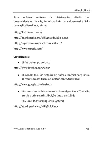 Iniciação Linux 
 
Para  conhecer  centenas  de  distribuições,  dividas  por 
popularidade  ou  função,  incluindo  links  para  download  e  links 
para aplicativos Linux, visite: 

http://distrowatch.com/ 
http://pt.wikipedia.org/wiki/Distribuição_Linux 
http://superdownloads.uol.com.br/linux/ 
http://www.tuxcds.com/ 

Curiosidades: 
    • Linha do tempo do Unix:  
http://www.levenez.com/unix/ 

    • O Google tem um sistema de buscas especial para Linux. 
      O resultado das buscas é melhor contextualizado: 
http://www.google.com.br/linux 

    • Um ano após o lançamento do kernel por Linus Torvalds, 
      surgia a primeira distribuição Linux, em 1992: 
       SLS Linux (Softlanding Linux System) 
http://pt.wikipedia.org/wiki/SLS_Linux 
 
 

 




www.escoladehackers.com.br                                      [71]
 
 