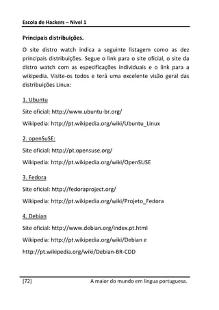 Escola de Hackers – Nível 1 
 
Principais distribuições. 
O  site  distro  watch  indica  a  seguinte  listagem  como  as  dez 
principais distribuições. Segue o link para o site oficial, o site da 
distro  watch  com  as  especificações  individuais  e  o  link  para  a 
wikipedia.  Visite‐os  todos  e  terá  uma  excelente  visão  geral  das 
distribuições Linux: 

1. Ubuntu 
Site oficial: http://www.ubuntu‐br.org/ 
Wikipedia: http://pt.wikipedia.org/wiki/Ubuntu_Linux 

2. openSuSE:  
Site oficial: http://pt.opensuse.org/ 
Wikipedia: http://pt.wikipedia.org/wiki/OpenSUSE 

3. Fedora 
Site oficial: http://fedoraproject.org/ 
Wikipedia: http://pt.wikipedia.org/wiki/Projeto_Fedora 

4. Debian 
Site oficial: http://www.debian.org/index.pt.html 
Wikipedia: http://pt.wikipedia.org/wiki/Debian e  
http://pt.wikipedia.org/wiki/Debian‐BR‐CDD 

 




[72]                           A maior do mundo em língua portuguesa.
 
 