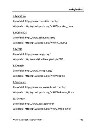 Iniciação Linux 
 
5. Mandriva 
Site oficial: http://www.conectiva.com.br/ 
Wikipedia: http://pt.wikipedia.org/wiki/Mandriva_Linux 

6. PCLinuxOS 
Site oficial: http://www.pclinuxos.com/ 
Wikipedia: http://pt.wikipedia.org/wiki/PCLinuxOS 

7. MEPIS 
Site oficial: http://www.mepis.org/ 
Wikipedia: http://en.wikipedia.org/wiki/MEPIS 

8. Knoppix 
Site oficial: http://www.knoppix.org/ 
Wikipedia: http://pt.wikipedia.org/wiki/Knoppix 

9. Slackware 
Site oficial: http://www.slackware‐brasil.com.br/ 
Wikipedia: http://pt.wikipedia.org/wiki/Slackware_Linux 

10. Gentoo 
Site oficial: http://www.gentoobr.org/ 
Wikipedia: http://pt.wikipedia.org/wiki/Gentoo_Linux 

 




www.escoladehackers.com.br                                     [73]
 
 