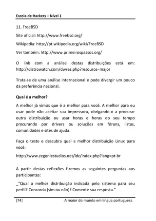 Escola de Hackers – Nível 1 
 
11. FreeBSD 
Site oficial: http://www.freebsd.org/ 
Wikipedia: http://pt.wikipedia.org/wiki/FreeBSD 
Ver também: http://www.primeirospassos.org/ 

O  link  com  a  análise  destas  distribuições  está  em: 
http://distrowatch.com/dwres.php?resource=major 

Trata‐se de uma análise internacional e pode divergir um pouco 
da preferência nacional. 

Qual é a melhor? 
A  melhor  já  vimos  que é  a  melhor para  você. A  melhor  para  eu 
usar  pode  não  aceitar  sua  impressora,  obrigando‐o  a  procurar 
outra  distribuição  ou  usar  horas  e  horas  do  seu  tempo 
procurando  por  drivers  ou  soluções  em  fóruns,  listas, 
comunidades e sites de ajuda. 

Faça  o  teste  e  descubra  qual  a  melhor  distribuição  Linux  para 
você: 
http://www.zegeniestudios.net/ldc/index.php?lang=pt‐br 

A  partir  destas  reflexões  fizemos  as  seguintes  perguntas  aos 
participantes: 
_”Qual  a  melhor  distribuição  indicada  pelo  sistema  para  seu 
perfil? Concorda (sim ou não)? Comente sua resposta.” 
 




[74]                           A maior do mundo em língua portuguesa.
 
 