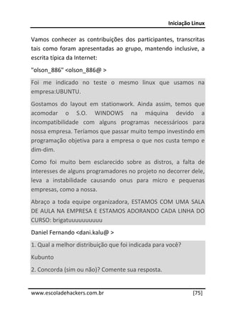 Iniciação Linux 
 
Vamos  conhecer  as  contribuições  dos  participantes,  transcritas 
tais  como  foram  apresentadas  ao  grupo,  mantendo  inclusive,  a 
escrita típica da Internet: 
"olson_886" <olson_886@ > 
Foi  me  indicado  no  teste  o  mesmo  linux  que  usamos  na 
empresa:UBUNTU. 
Gostamos  do  layout  em  stationwork.  Ainda  assim,  temos  que 
acomodar  o  S.O.  WINDOWS  na  máquina  devido  a 
incompatibilidade  com  alguns  programas  necessárioos  para 
nossa empresa. Teríamos que passar muito tempo investindo em 
programação  objetiva  para  a  empresa  o  que  nos  custa  tempo  e 
dim‐dim. 
Como  foi  muito  bem  esclarecido  sobre  as  distros,  a  falta  de 
interesses de alguns programadores no projeto no decorrer dele, 
leva  a  instabilidade  causando  onus  para  micro  e  pequenas 
empresas, como a nossa. 
Abraço  a  toda  equipe  organizadora,  ESTAMOS  COM  UMA  SALA 
DE AULA NA EMPRESA E ESTAMOS ADORANDO CADA LINHA DO 
CURSO: brigatuuuuuuuuuu 
Daniel Fernando <dani.kalu@ > 
1. Qual a melhor distribuição que foi indicada para você? 
Kubunto 
2. Concorda (sim ou não)? Comente sua resposta. 
 




www.escoladehackers.com.br                                      [75]
 
 